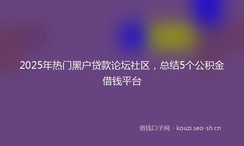 2025年热门黑户贷款论坛社区，总结5个公积金借钱平台