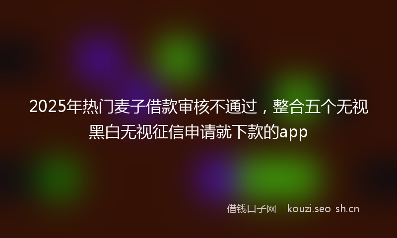2025年热门麦子借款审核不通过，整合五个无视黑白无视征信申请就下款的app