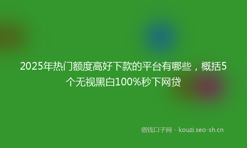 2025年热门额度高好下款的平台有哪些，概括5个无视黑白100%秒下网贷