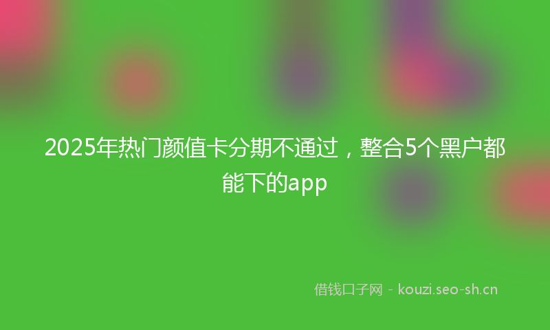 2025年热门颜值卡分期不通过，整合5个黑户都能下的app