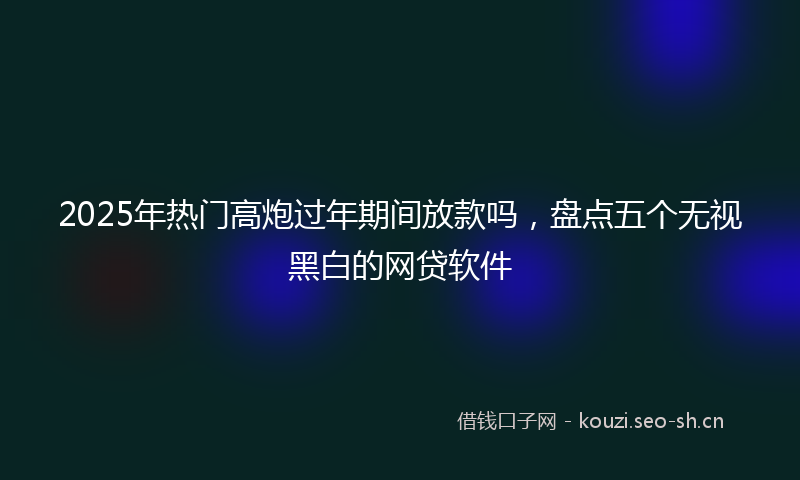 2025年热门高炮过年期间放款吗，盘点五个无视黑白的网贷软件