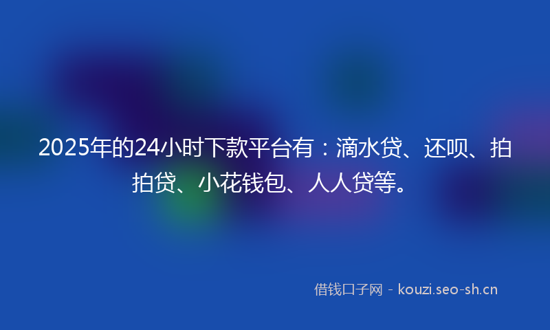 2025年的24小时下款平台有：滴水贷、还呗、拍拍贷、小花钱包、人人贷等。