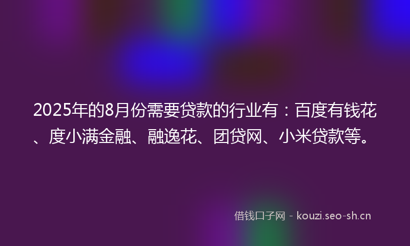2025年的8月份需要贷款的行业有:百度有钱花、度小满金融、融逸花、团贷网、小米贷款等。