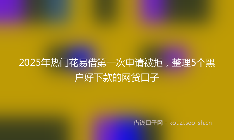 2025年热门花易借第一次申请被拒，整理5个黑户好下款的网贷口子