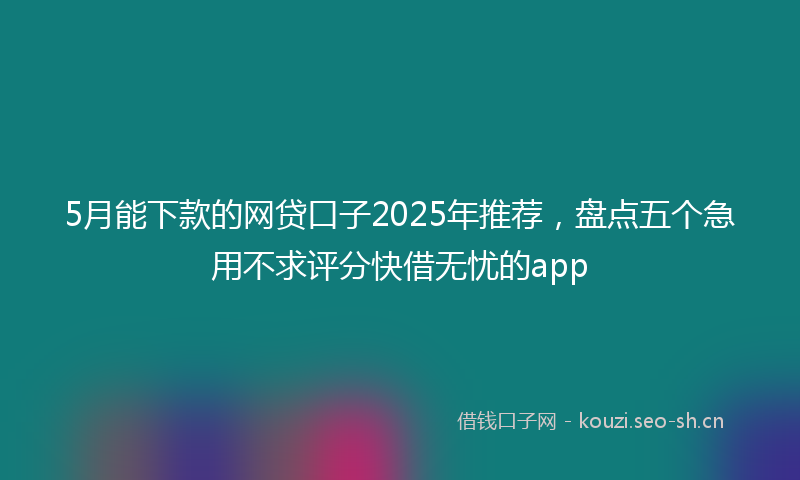 5月能下款的网贷口子2025年推荐,盘点五个急用不求评分快借无忧的app