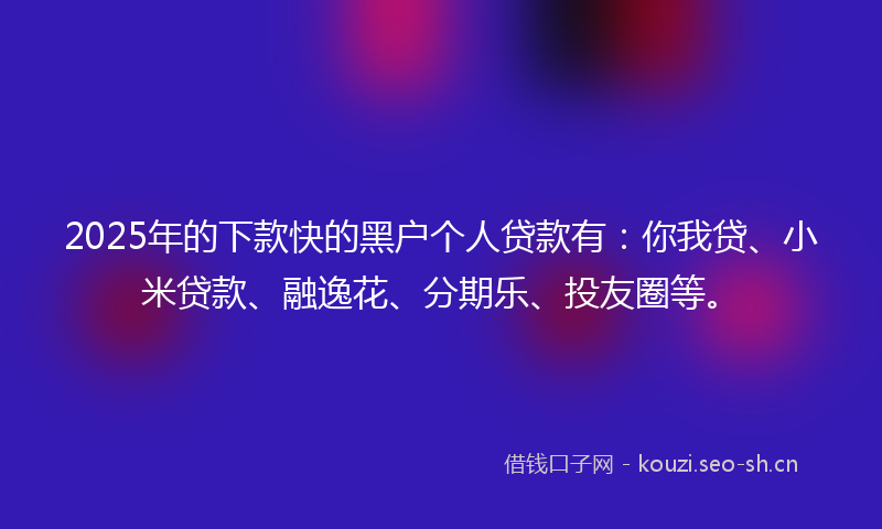 2025年的下款快的黑户个人贷款有：你我贷、小米贷款、融逸花、分期乐、投友圈等。