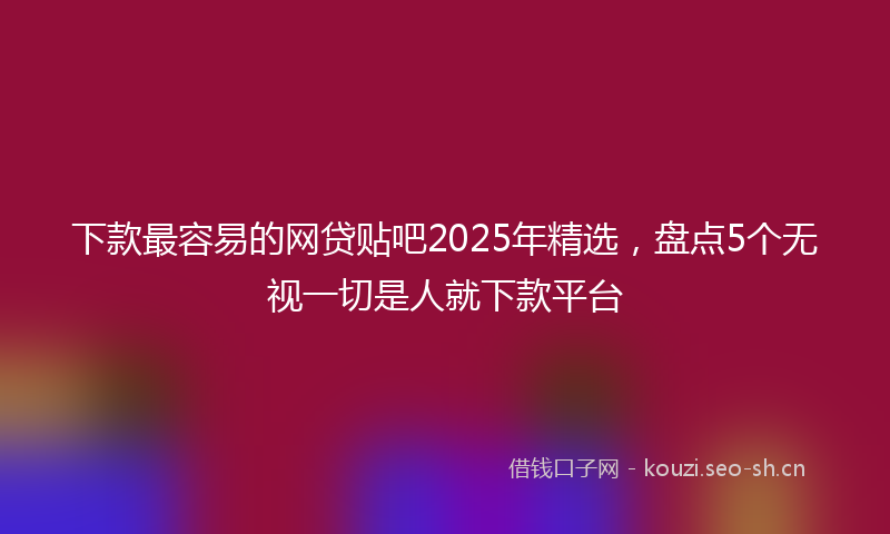 下款最容易的网贷贴吧2025年精选，盘点5个无视一切是人就下款平台