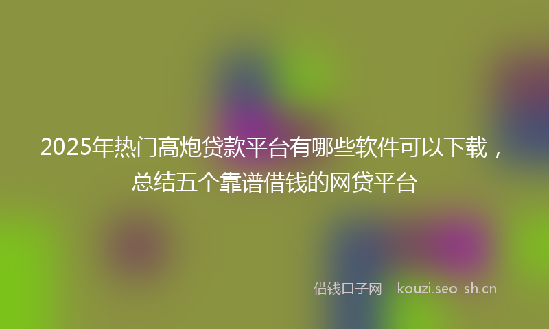 2025年热门高炮贷款平台有哪些软件可以下载，总结五个靠谱借钱的网贷平台