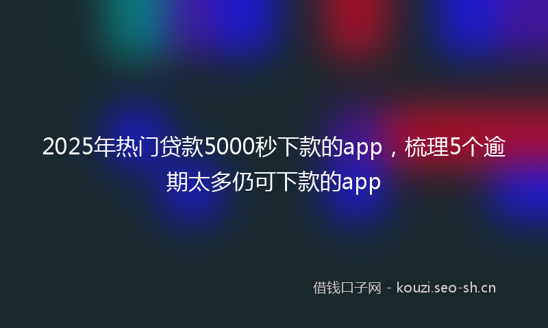 2025年热门贷款5000秒下款的app，梳理5个逾期太多仍可下款的app
