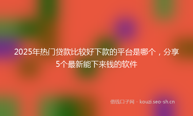 2025年热门贷款比较好下款的平台是哪个，分享5个最新能下来钱的软件