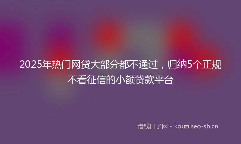 2025年热门网贷大部分都不通过，归纳5个正规不看征信的小额贷款平台