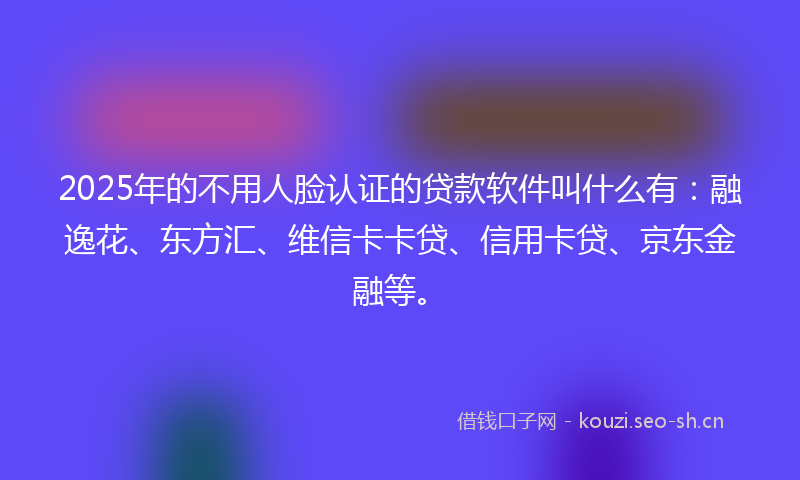 2025年的不用人脸认证的贷款软件叫什么有：融逸花、东方汇、维信卡卡贷、信用卡贷、京东金融等。