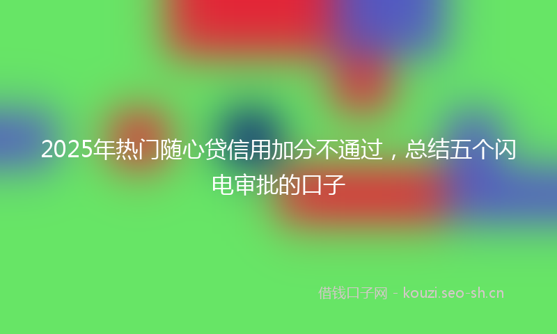 2025年热门随心贷信用加分不通过，总结五个闪电审批的口子