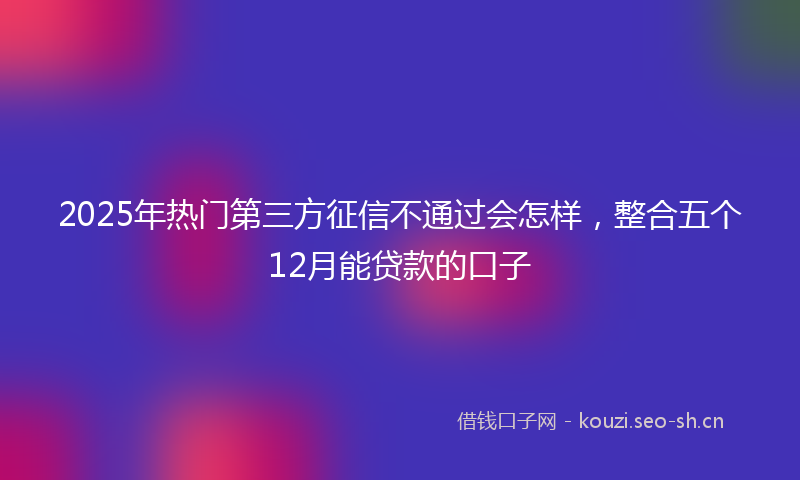 2025年热门第三方征信不通过会怎样，整合五个12月能贷款的口子