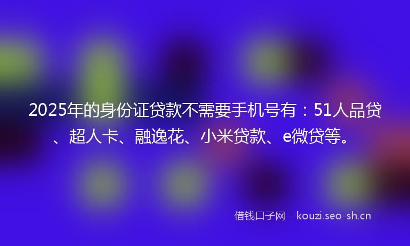 2025年的身份证贷款不需要手机号有：51人品贷、超人卡、融逸花、小米贷款、e微贷等。