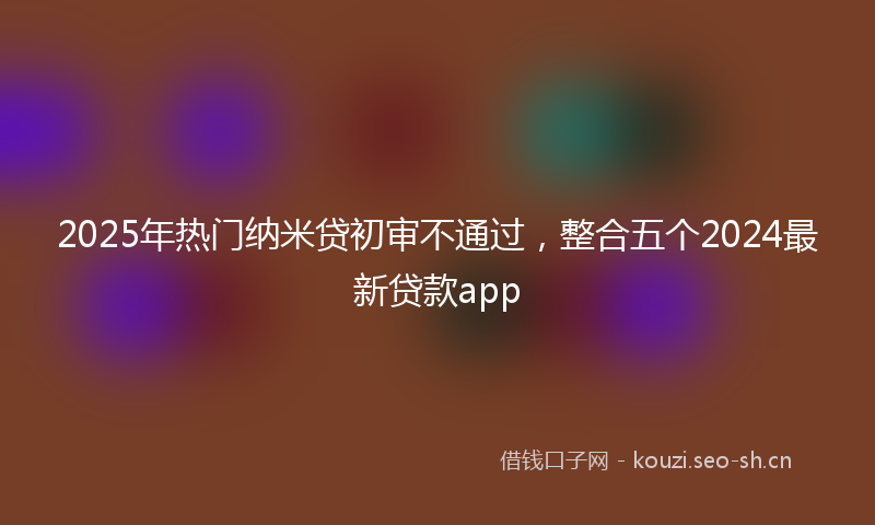 2025年热门纳米贷初审不通过，整合五个2024最新贷款app