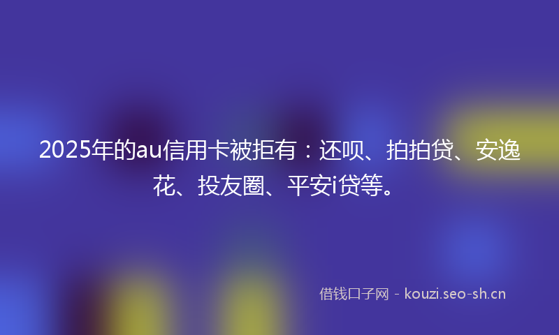 2025年的au信用卡被拒有：还呗、拍拍贷、安逸花、投友圈、平安i贷等。