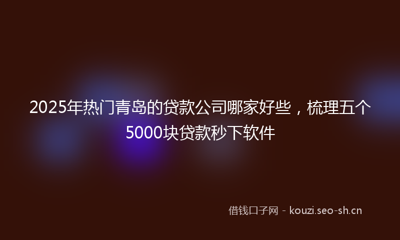 2025年热门青岛的贷款公司哪家好些，梳理五个5000块贷款秒下软件