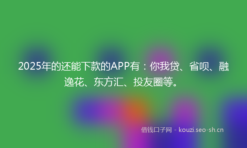 2025年的还能下款的APP有：你我贷、省呗、融逸花、东方汇、投友圈等。