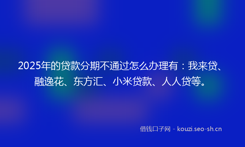 2025年的贷款分期不通过怎么办理有：我来贷、融逸花、东方汇、小米贷款、人人贷等。