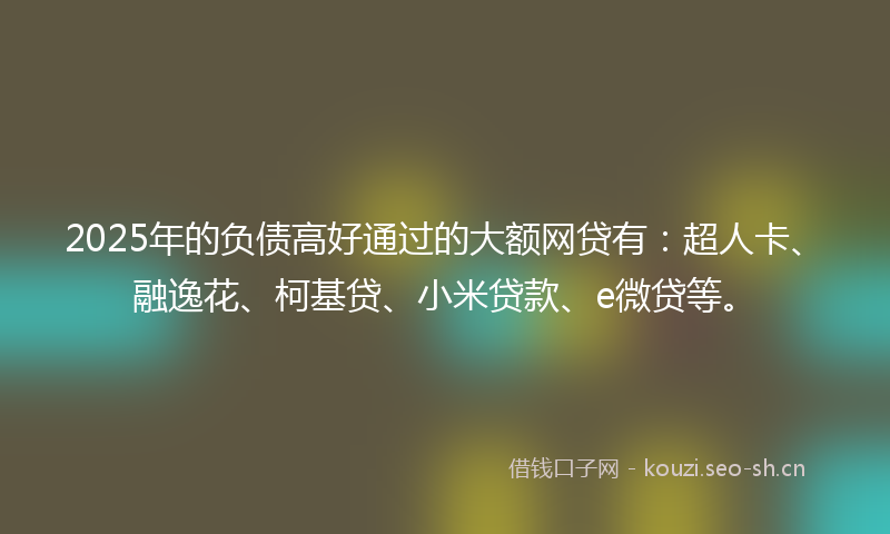 2025年的负债高好通过的大额网贷有:超人卡、融逸花、柯基贷、小米贷款、e微贷等。