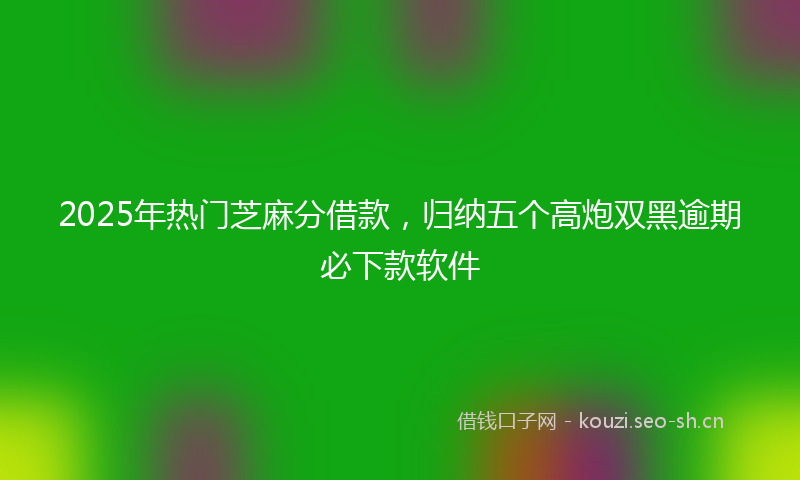 2025年热门芝麻分借款，归纳五个高炮双黑逾期必下款软件