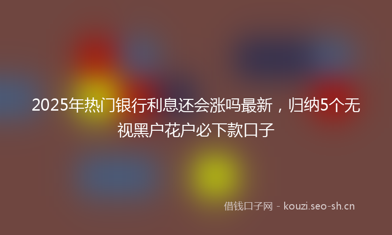 2025年热门银行利息还会涨吗最新，归纳5个无视黑户花户必下款口子