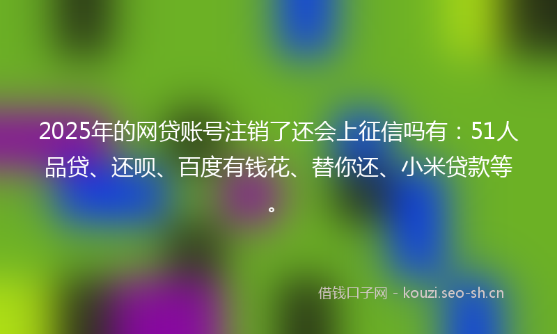 2025年的网贷账号注销了还会上征信吗有：51人品贷、还呗、百度有钱花、替你还、小米贷款等。