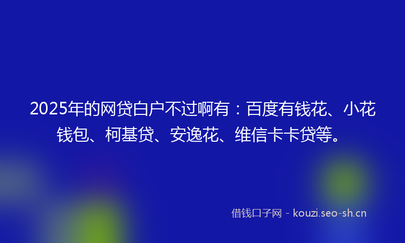 2025年的网贷白户不过啊有：百度有钱花、小花钱包、柯基贷、安逸花、维信卡卡贷等。