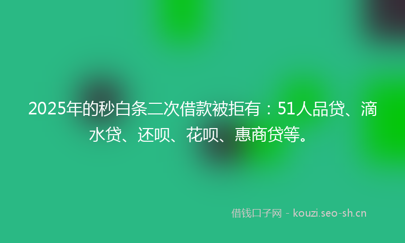 2025年的秒白条二次借款被拒有：51人品贷、滴水贷、还呗、花呗、惠商贷等。