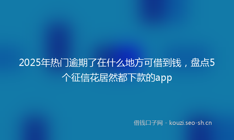 2025年热门逾期了在什么地方可借到钱，盘点5个征信花居然都下款的app