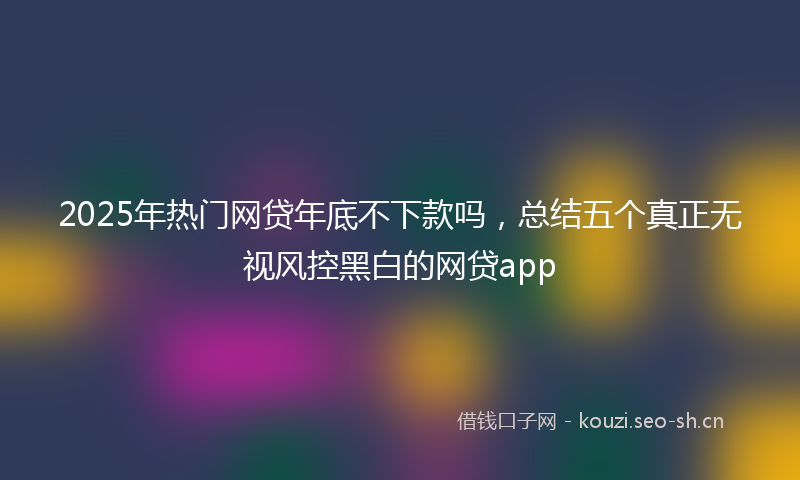 2025年热门网贷年底不下款吗,总结五个真正无视风控黑白的网贷app