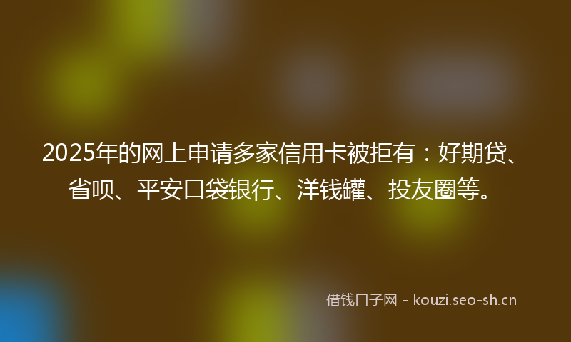 2025年的网上申请多家信用卡被拒有：好期贷、省呗、平安口袋银行、洋钱罐、投友圈等。