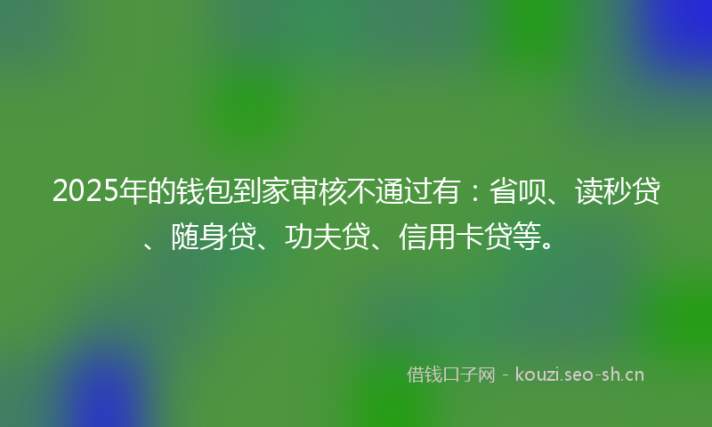 2025年的钱包到家审核不通过有:省呗、读秒贷、随身贷、功夫贷、信用卡贷等。