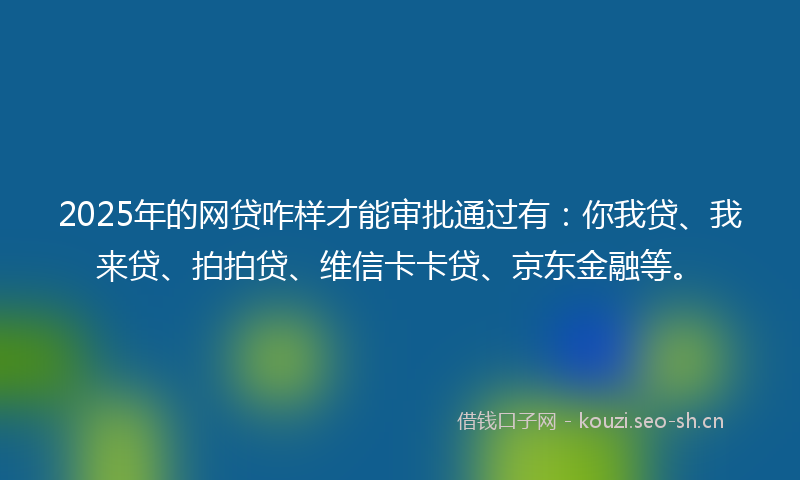 2025年的网贷咋样才能审批通过有：你我贷、我来贷、拍拍贷、维信卡卡贷、京东金融等。