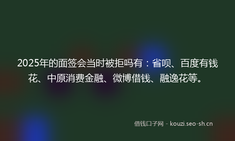2025年的面签会当时被拒吗有：省呗、百度有钱花、中原消费金融、微博借钱、融逸花等。