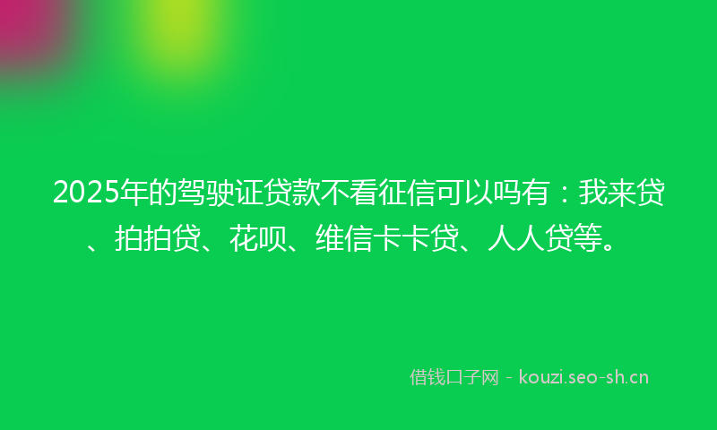 2025年的驾驶证贷款不看征信可以吗有：我来贷、拍拍贷、花呗、维信卡卡贷、人人贷等。