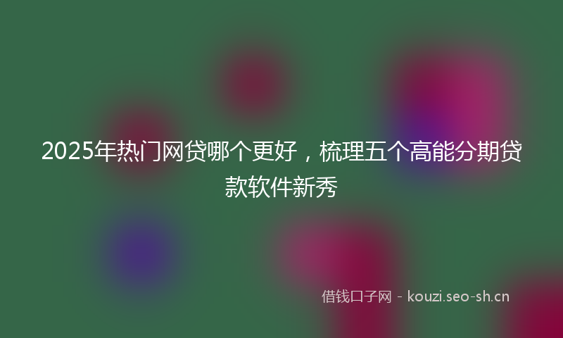 2025年热门网贷哪个更好，梳理五个高能分期贷款软件新秀