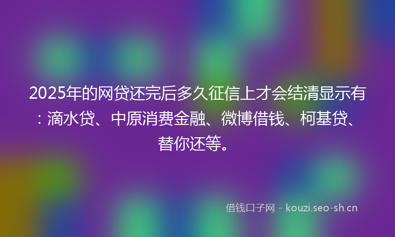 2025年的网贷还完后多久征信上才会结清显示有:滴水贷、中原消费金融、微博借钱、柯基贷、替你还等。