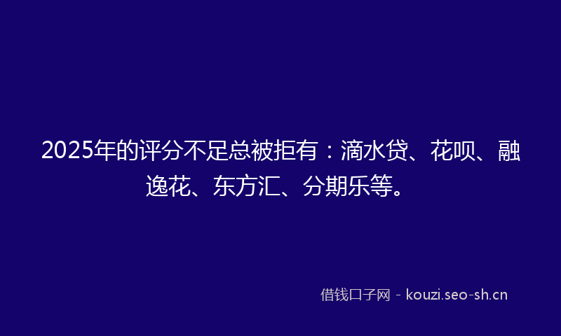 2025年的评分不足总被拒有：滴水贷、花呗、融逸花、东方汇、分期乐等。