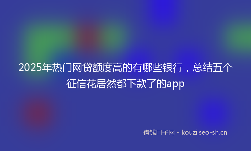 2025年热门网贷额度高的有哪些银行，总结五个征信花居然都下款了的app