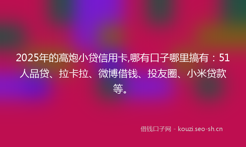 2025年的高炮小贷信用卡,哪有口子哪里搞有：51人品贷、拉卡拉、微博借钱、投友圈、小米贷款等。