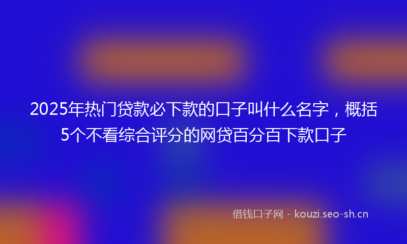2025年热门贷款必下款的口子叫什么名字，概括5个不看综合评分的网贷百分百下款口子