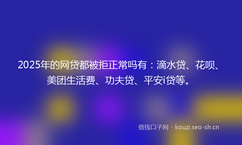 2025年的网贷都被拒正常吗有：滴水贷、花呗、美团生活费、功夫贷、平安i贷等。