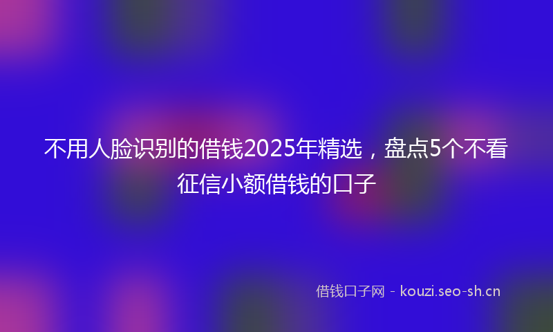 不用人脸识别的借钱2025年精选，盘点5个不看征信小额借钱的口子