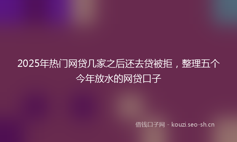 2025年热门网贷几家之后还去贷被拒，整理五个今年放水的网贷口子
