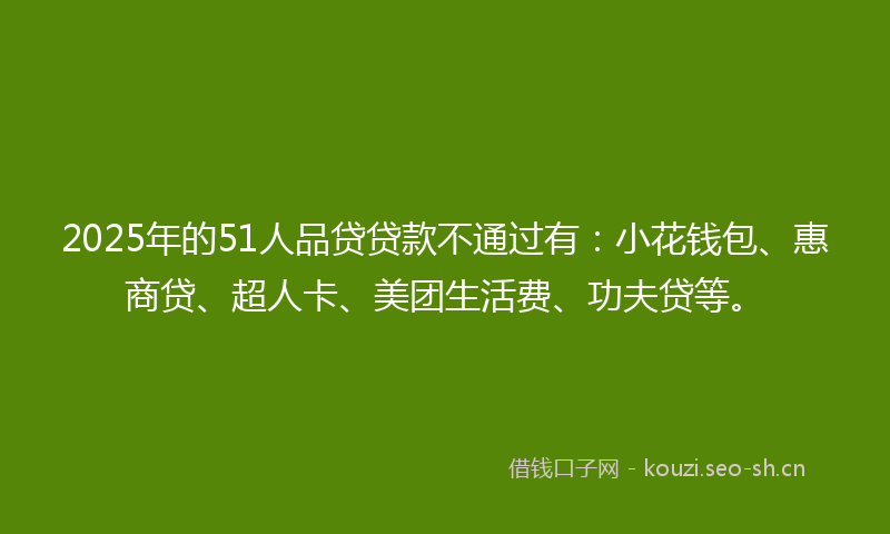 2025年的51人品贷贷款不通过有：小花钱包、惠商贷、超人卡、美团生活费、功夫贷等。