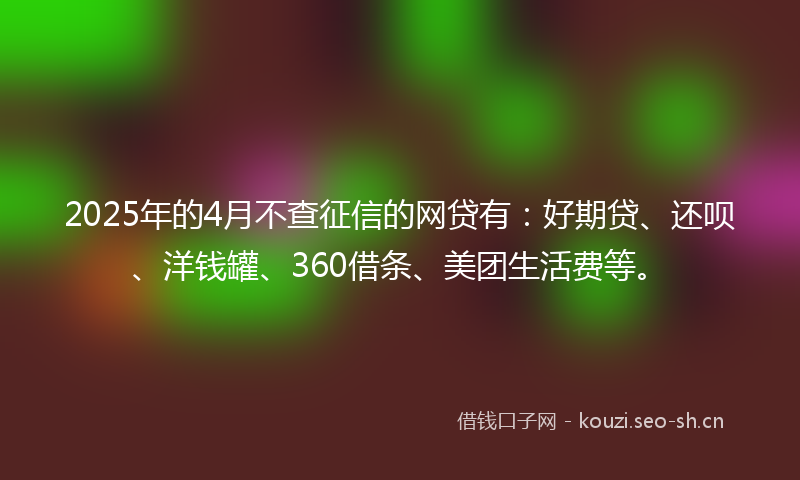 2025年的4月不查征信的网贷有：好期贷、还呗、洋钱罐、360借条、美团生活费等。