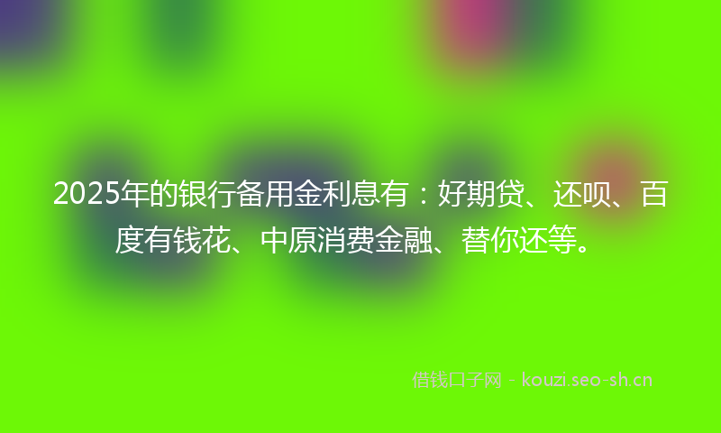 2025年的银行备用金利息有:好期贷、还呗、百度有钱花、中原消费金融、替你还等。
