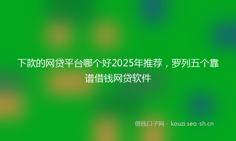 下款的网贷平台哪个好2025年推荐，罗列五个靠谱借钱网贷软件